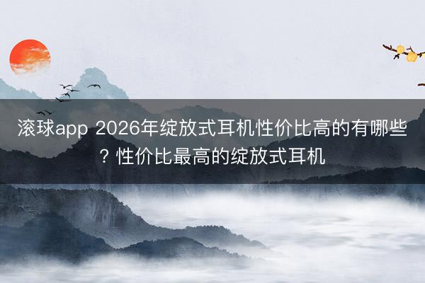 滚球app 2026年绽放式耳机性价比高的有哪些? 性价比最高的绽放式耳机