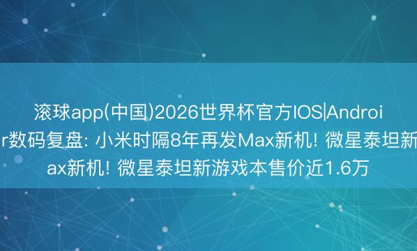 滚球app(中国)2026世界杯官方IOS|Android手机app下载 鲁Sir数码复盘: 小米时隔8年再发Max新机! 微星泰坦新游戏本售价近1.6万