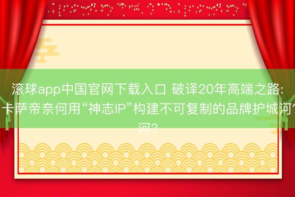 滚球app中国官网下载入口 破译20年高端之路: 卡萨帝奈何用“神志IP”构建不可复制的品牌护城河?