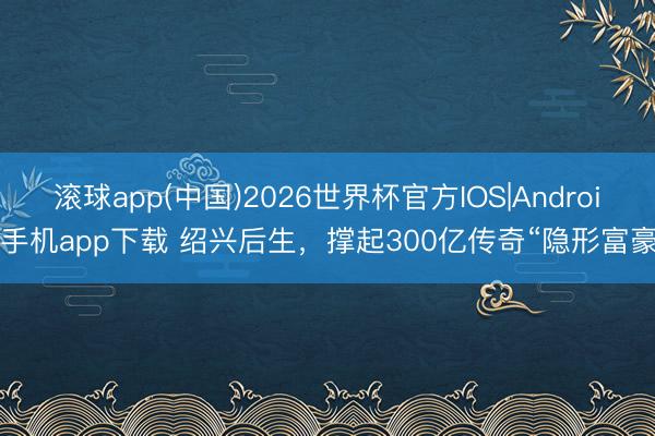 滚球app(中国)2026世界杯官方IOS|Android手机app下载 绍兴后生，撑起300亿传奇“隐形富豪”