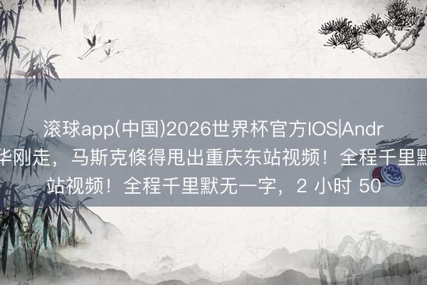 滚球app(中国)2026世界杯官方IOS|Android手机app下载 访华刚走，马斯克倏得甩出重庆东站视频！全程千里默无一字，2 小时 50