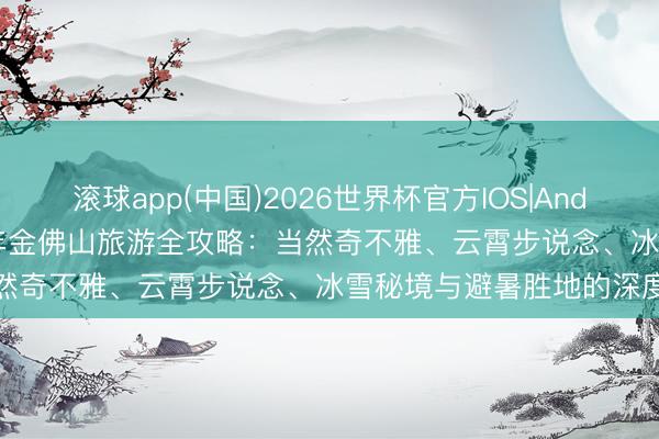 滚球app(中国)2026世界杯官方IOS|Android手机app下载 2026年金佛山旅游全攻略：当然奇不雅、云霄步说念、冰雪秘境与避暑胜地的深度体验
