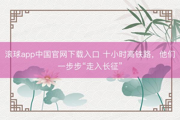 滚球app中国官网下载入口 十小时高铁路，他们一步步“走入长征”