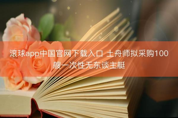 滚球app中国官网下载入口 土舟师拟采购100艘一次性无东谈主艇