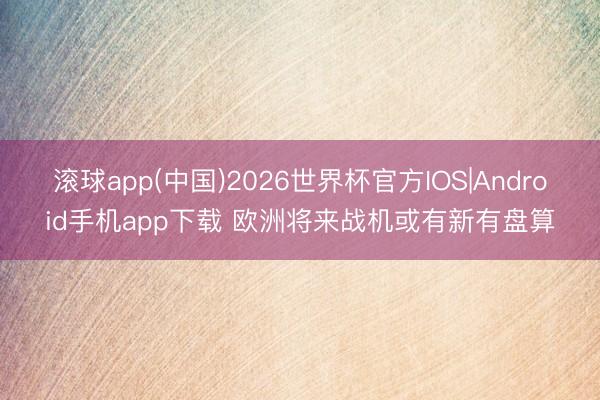 滚球app(中国)2026世界杯官方IOS|Android手机app下载 欧洲将来战机或有新有盘算
