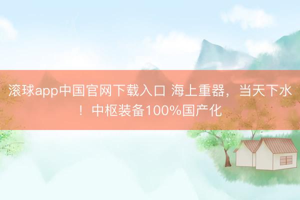滚球app中国官网下载入口 海上重器，当天下水！中枢装备100%国产化