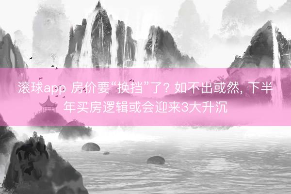滚球app 房价要“换挡”了? 如不出或然， 下半年买房逻辑或会迎来3大升沉