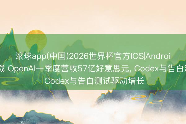 滚球app(中国)2026世界杯官方IOS|Android手机app下载 OpenAI一季度营收57亿好意思元， Codex与告白测试驱动增长