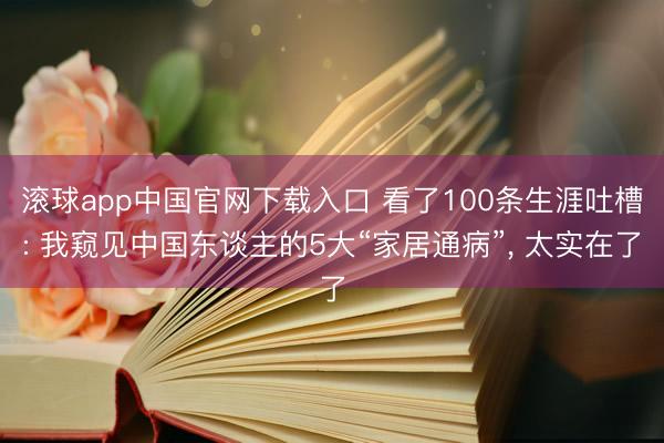 滚球app中国官网下载入口 看了100条生涯吐槽: 我窥见中国东谈主的5大“家居通病”， 太实在了