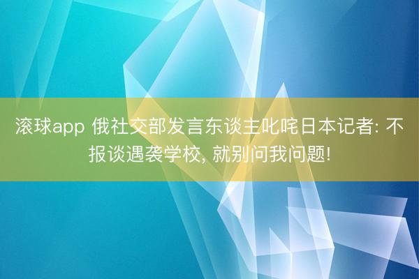 滚球app 俄社交部发言东谈主叱咤日本记者: 不报谈遇袭学校， 就别问我问题!