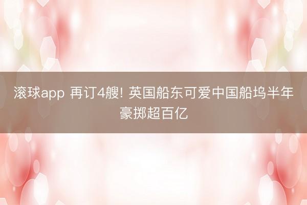 滚球app 再订4艘! 英国船东可爱中国船坞半年豪掷超百亿