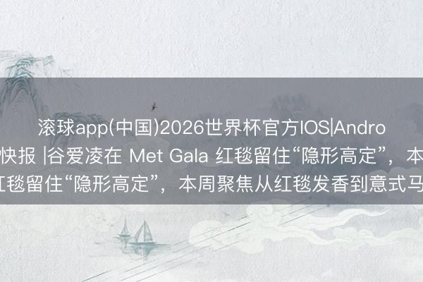 滚球app(中国)2026世界杯官方IOS|Android手机app下载 “伊”手快报 |谷爱凌在 Met Gala 红毯留住“隐形高定”，本周聚焦从红毯发香到意式马术生涯