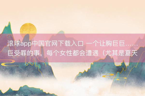 滚球app中国官网下载入口 一个让胸巨巨……巨受罪的事，每个女性都会遭遇（尤其是夏天