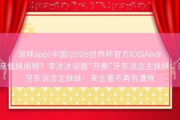 滚球app(中国)2026世界杯官方IOS|Android手机app下载 亲姐妹闹掰？李冰冰迎面“开撕”牙东说念主妹妹：来生毫不再有遭殃