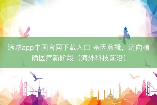 滚球app中国官网下载入口 基因剪辑，迈向精确医疗新阶段（海外科技前沿）