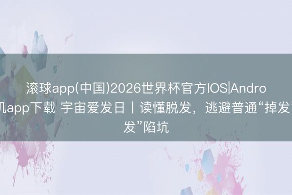滚球app(中国)2026世界杯官方IOS|Android手机app下载 宇宙爱发日丨读懂脱发，逃避普通“掉发”陷坑