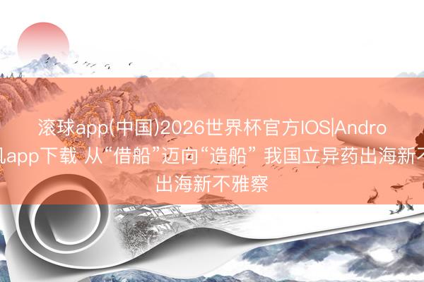 滚球app(中国)2026世界杯官方IOS|Android手机app下载 从“借船”迈向“造船” 我国立异药出海新不雅察