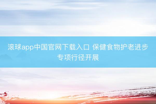 滚球app中国官网下载入口 保健食物护老进步专项行径开展