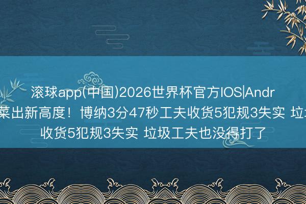 滚球app(中国)2026世界杯官方IOS|Android手机app下载 菜出新高度！博纳3分47秒工夫收货5犯规3失实 垃圾工夫也没得打了
