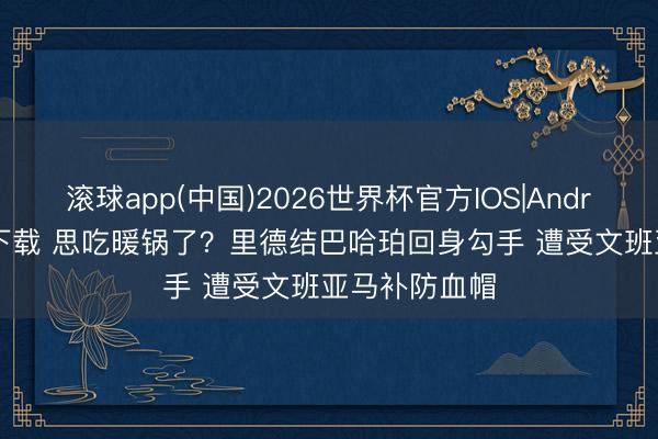 滚球app(中国)2026世界杯官方IOS|Android手机app下载 思吃暖锅了？里德结巴哈珀回身勾手 遭受文班亚马补防血帽