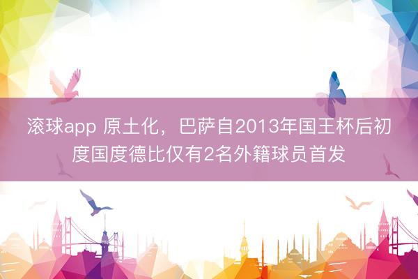 滚球app 原土化，巴萨自2013年国王杯后初度国度德比仅有2名外籍球员首发