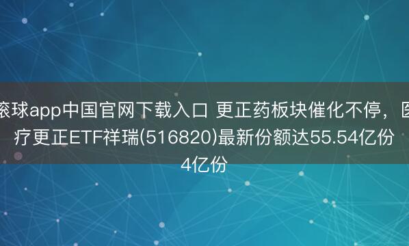 滚球app中国官网下载入口 更正药板块催化不停,医疗更正ETF祥瑞(516820)最新份额达55.54亿份