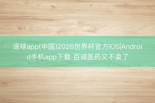 滚球app(中国)2026世界杯官方IOS|Android手机app下载 百诚医药又不卖了