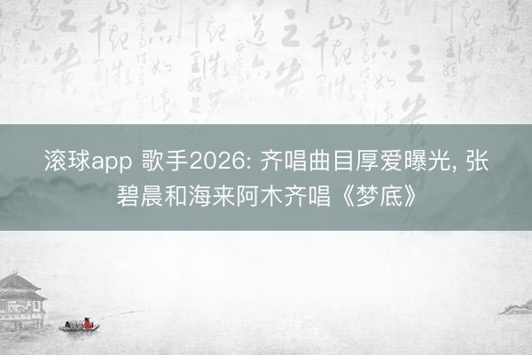 滚球app 歌手2026: 齐唱曲目厚爱曝光， 张碧晨和海来阿木齐唱《梦底》