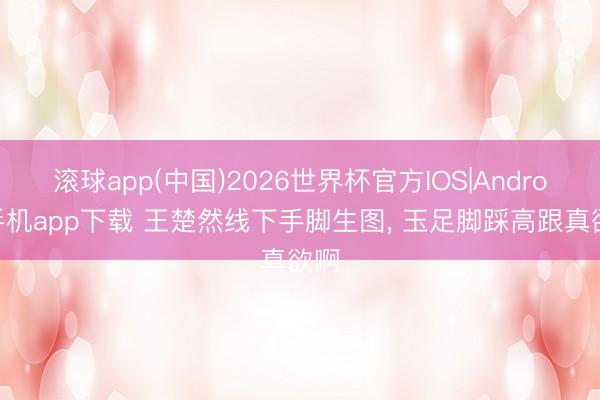 滚球app(中国)2026世界杯官方IOS|Android手机app下载 王楚然线下手脚生图，<a href=