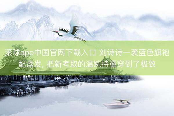 滚球app中国官网下载入口 刘诗诗一袭蓝色旗袍配盘发， 把新考取的温婉持重穿到了极致