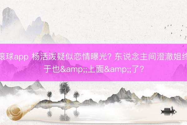 滚球app 杨活泼疑似恋情曝光? 东说念主间澄澈姐终于也&;上面&;了?