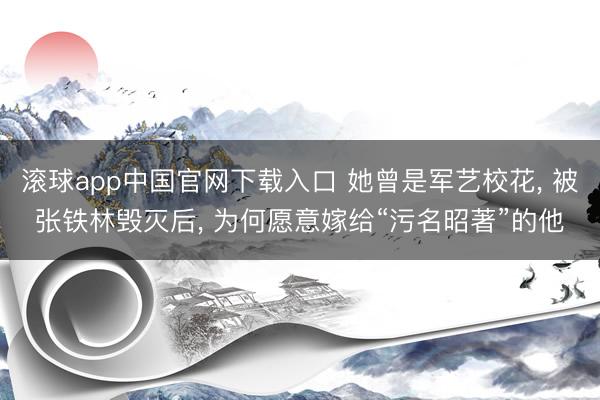滚球app中国官网下载入口 她曾是军艺校花， 被张铁林毁灭后， 为何愿意嫁给“污名昭著”的他