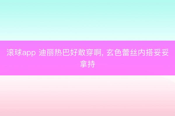 滚球app 迪丽热巴好敢穿啊，<a href=