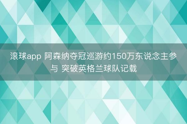 滚球app 阿森纳夺冠巡游约150万东说念主参与 突破英格兰球队记载