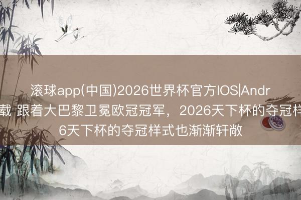 滚球app(中国)2026世界杯官方IOS|Android手机app下载 跟着大巴黎卫冕欧冠冠军，2026天下杯的夺冠样式也渐渐轩敞