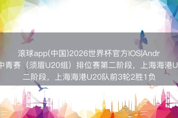 滚球app(中国)2026世界杯官方IOS|Android手机app下载 中青赛（须眉U20组）排位赛第二阶段，上海海港U20队前3轮2胜1负