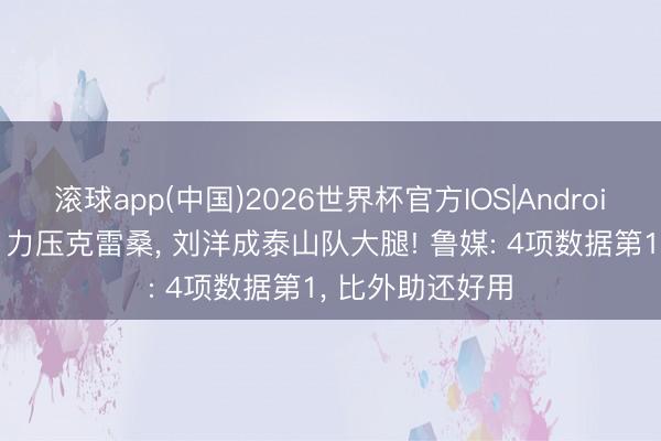 滚球app(中国)2026世界杯官方IOS|Android手机app下载 力压克雷桑， 刘洋成泰山队大腿! 鲁媒: 4项数据第1， 比外助还好用