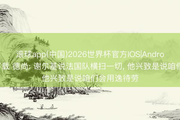 滚球app(中国)2026世界杯官方IOS|Android手机app下载 德尚: 谢尔基说法国队横扫一切, 他兴致是说咱们会用逸待劳