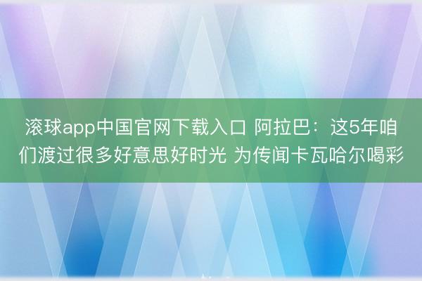 滚球app中国官网下载入口 阿拉巴：这5年咱们渡过很多好意思好时光 为传闻卡瓦哈尔喝彩