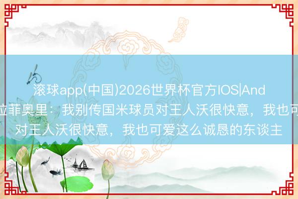 滚球app(中国)2026世界杯官方IOS|Android手机app下载 卡拉菲奥里:我别传国米球员对王人沃很快意,我也可爱这么诚恳的东谈主