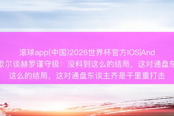 滚球app(中国)2026世界杯官方IOS|Android手机app下载 米歇尔谈赫罗谨守级：没料到这么的结局，这对通盘东谈主齐是千里重打击