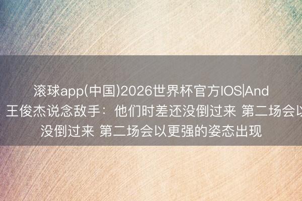 滚球app(中国)2026世界杯官方IOS|Android手机app下载 王俊杰说念敌手：他们时差还没倒过来 第二场会以更强的姿态出现