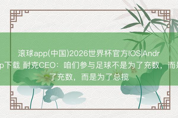 滚球app(中国)2026世界杯官方IOS|Android手机app下载 耐克CEO：咱们参与足球不是为了充数，而是为了总揽