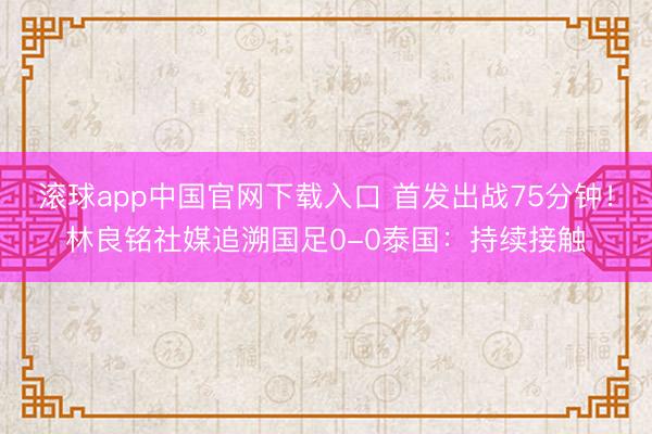 滚球app中国官网下载入口 首发出战75分钟！林良铭社媒追溯国足0-0泰国：持续接触