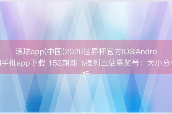 滚球app(中国)2026世界杯官方IOS|Android手机app下载 152期郑飞摆列三估量奖号：大小分析