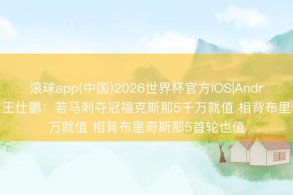 滚球app(中国)2026世界杯官方IOS|Android手机app下载 王仕鹏：若马刺夺冠福克斯那5千万就值 相背布里奇斯那5首轮也值