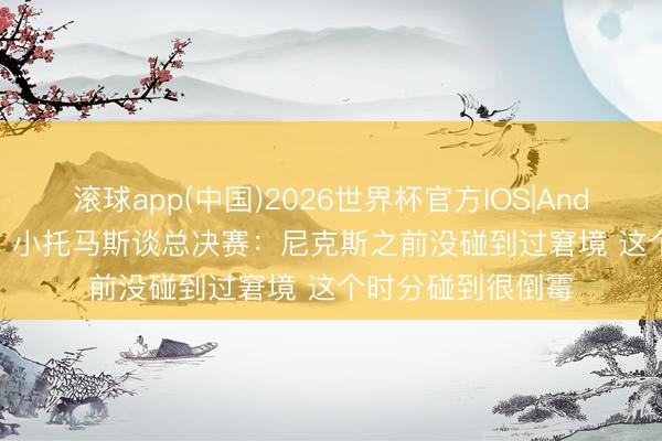 滚球app(中国)2026世界杯官方IOS|Android手机app下载 小托马斯谈总决赛：尼克斯之前没碰到过窘境 这个时分碰到很倒霉