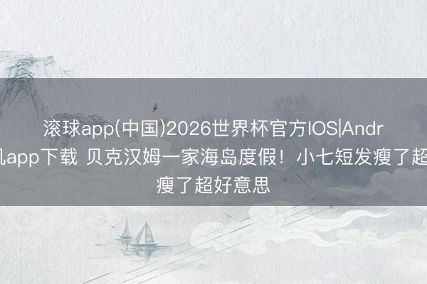 滚球app(中国)2026世界杯官方IOS|Android手机app下载 贝克汉姆一家海岛度假！小七短发瘦了超好意思