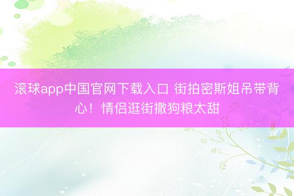 滚球app中国官网下载入口 街拍密斯姐吊带背心！情侣逛街撒狗粮太甜