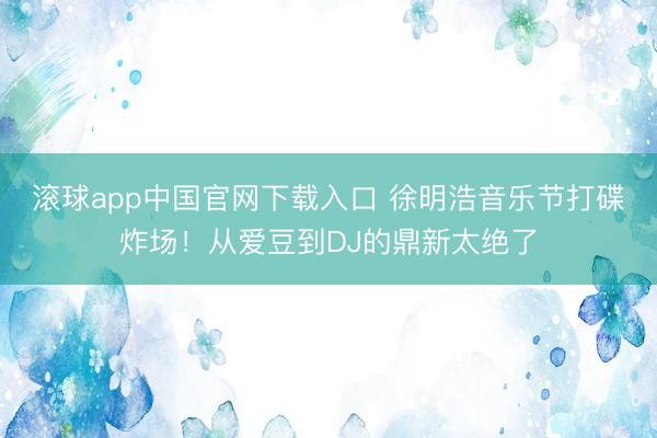 滚球app中国官网下载入口 徐明浩音乐节打碟炸场！从爱豆到DJ的鼎新太绝了